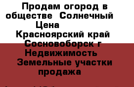 Продам огород в обществе “Солнечный“ › Цена ­ 5 000 - Красноярский край, Сосновоборск г. Недвижимость » Земельные участки продажа   